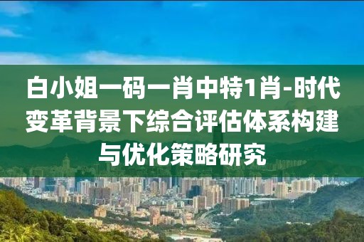 白小姐一碼一肖中特1肖-時代變革背景下綜合評估體系構建與優化策略研究