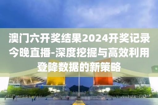 澳門六開獎結果2024開獎記錄今晚直播-深度挖掘與高效利用登降數據的新策略