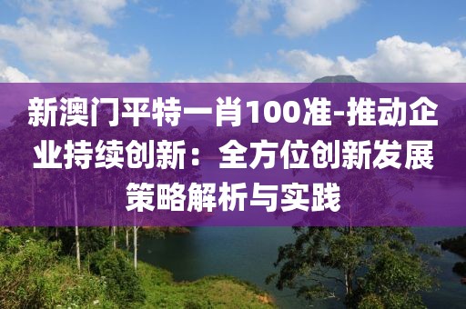 新澳門平特一肖100準-推動企業持續創新：全方位創新發展策略解析與實踐