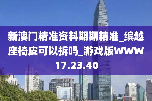 新澳門精準資料期期精準_繽越座椅皮可以拆嗎_游戲版WWW17.23.40