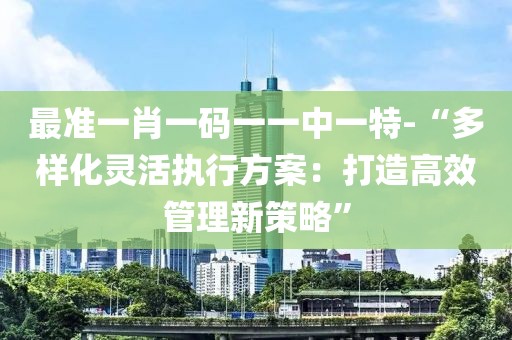 最準一肖一碼一一中一特-“多樣化靈活執行方案：打造高效管理新策略”