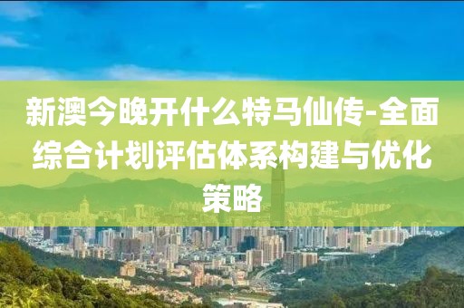 新澳今晚開什么特馬仙傳-全面綜合計劃評估體系構建與優化策略