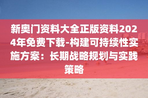 新奧門資料大全正版資料2024年免費下載-構建可持續性實施方案：長期戰略規劃與實踐策略