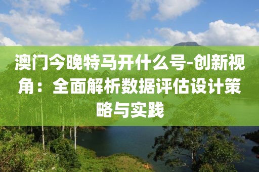 澳門今晚特馬開什么號-創新視角：全面解析數據評估設計策略與實踐