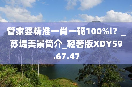 管家婆精準一肖一碼100%l？_蘇堤美景簡介_輕奢版XDY59.67.47