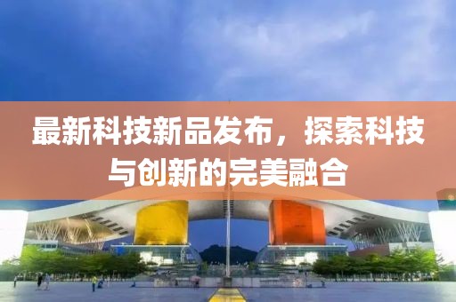 最新科技新品發布，探索科技與創新的完美融合