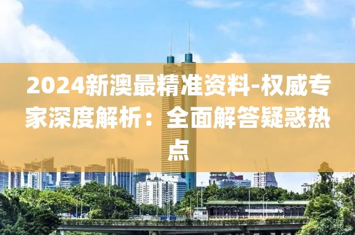 2024新澳最精準資料-權威專家深度解析：全面解答疑惑熱點