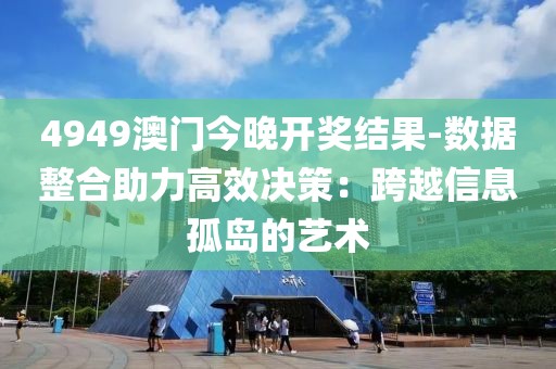 4949澳門今晚開獎結果-數據整合助力高效決策：跨越信息孤島的藝術