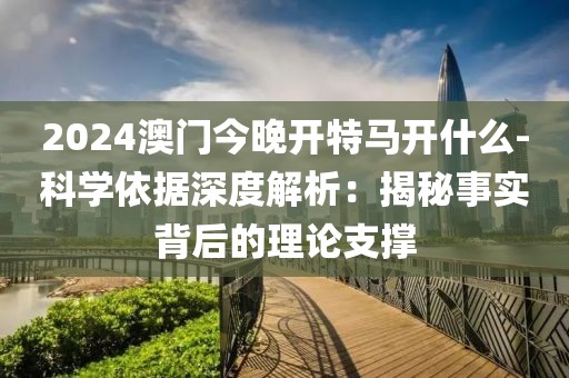 2024澳門今晚開特馬開什么-科學依據深度解析：揭秘事實背后的理論支撐