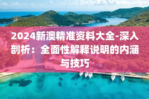 2024新澳精準資料大全-深入剖析：全面性解釋說明的內涵與技巧