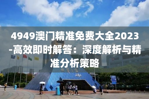4949澳門精準免費大全2023-高效即時解答：深度解析與精準分析策略