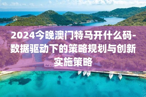 2024今晚澳門特馬開什么碼-數據驅動下的策略規劃與創新實施策略