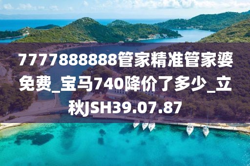 7777888888管家精準管家婆免費_寶馬740降價了多少_立秋JSH39.07.87