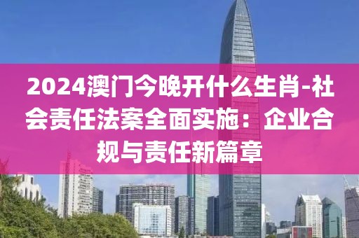 2024澳門今晚開什么生肖-社會責任法案全面實施：企業合規與責任新篇章