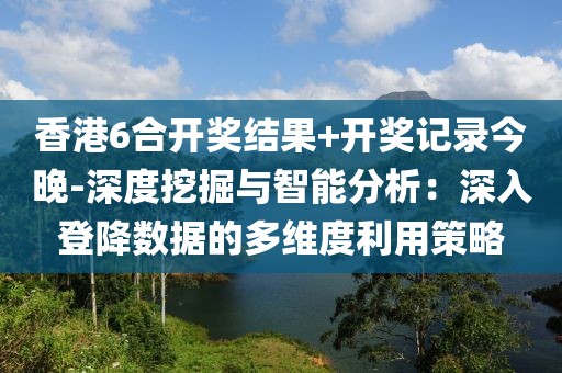 香港6合開獎結果+開獎記錄今晚-深度挖掘與智能分析：深入登降數據的多維度利用策略