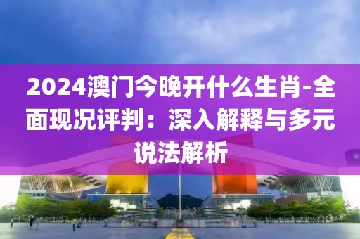 2024澳門今晚開什么生肖-全面現況評判：深入解釋與多元說法解析