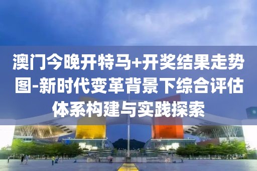 澳門今晚開特馬+開獎結果走勢圖-新時代變革背景下綜合評估體系構建與實踐探索