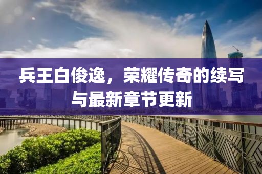 兵王白俊逸，榮耀傳奇的續寫與最新章節更新