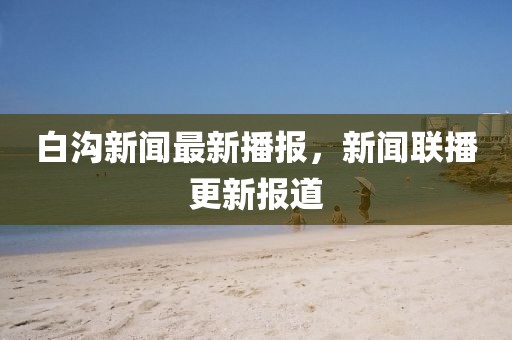白溝新聞最新播報，新聞聯播更新報道