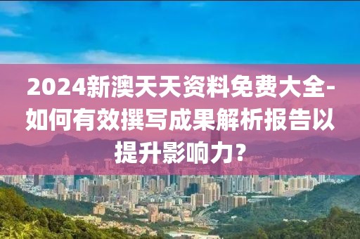 2024新澳天天資料免費大全-如何有效撰寫成果解析報告以提升影響力？