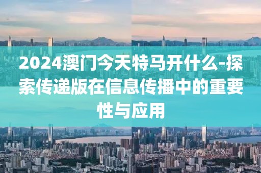 2024澳門今天特馬開什么-探索傳遞版在信息傳播中的重要性與應用