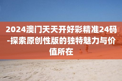 2024澳門天天開好彩精準24碼-探索原創性版的獨特魅力與價值所在