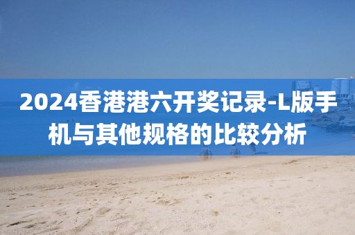 2024香港港六開獎記錄-L版手機與其他規格的比較分析