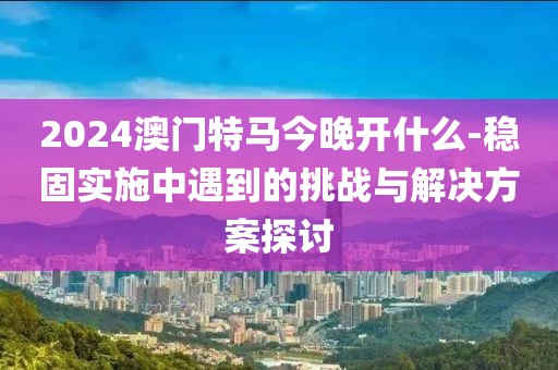 2024澳門特馬今晚開什么-穩固實施中遇到的挑戰與解決方案探討