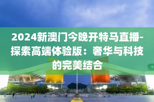 2024新澳門今晚開特馬直播-探索高端體驗版：奢華與科技的完美結合