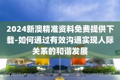 2024新澳精準資料免費提供下載-如何通過有效溝通實現人際關系的和諧發展