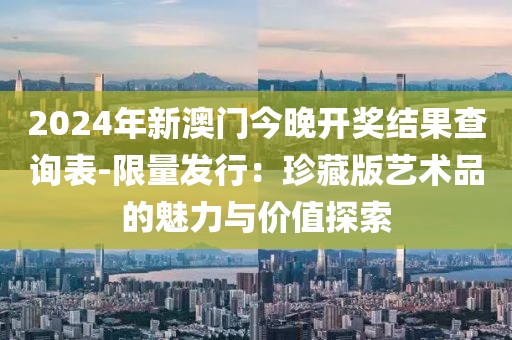 2024年新澳門今晚開獎結果查詢表-限量發行：珍藏版藝術品的魅力與價值探索