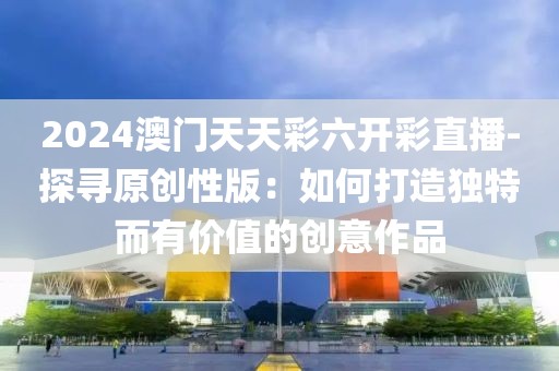 2024澳門天天彩六開彩直播-探尋原創性版：如何打造獨特而有價值的創意作品
