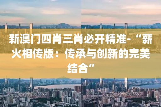 新澳門四肖三肖必開精準-“薪火相傳版：傳承與創新的完美結合”