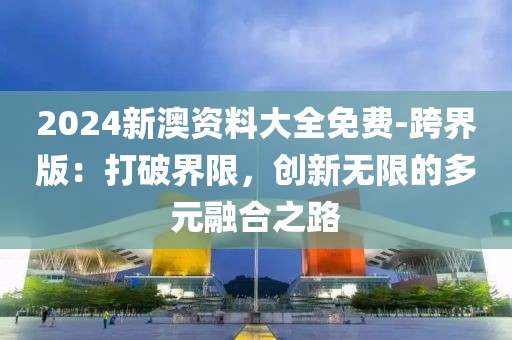 2024新澳資料大全免費-跨界版：打破界限，創新無限的多元融合之路