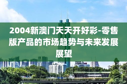 2004新澳門天天開好彩-零售版產品的市場趨勢與未來發展展望