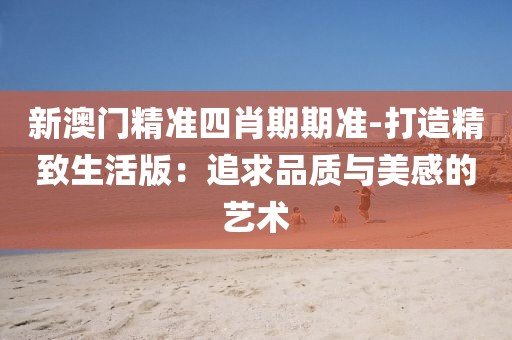 新澳門精準四肖期期準-打造精致生活版：追求品質與美感的藝術