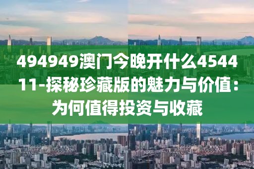 494949澳門今晚開什么454411-探秘珍藏版的魅力與價值：為何值得投資與收藏