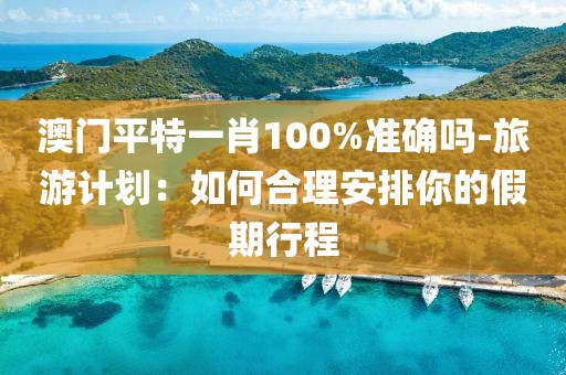澳門平特一肖100%準確嗎-旅游計劃：如何合理安排你的假期行程