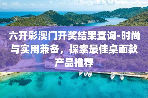 六開彩澳門開獎結果查詢-時尚與實用兼備，探索最佳桌面款產品推薦