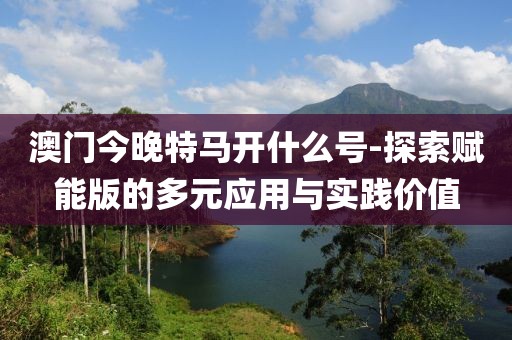 澳門今晚特馬開什么號-探索賦能版的多元應用與實踐價值