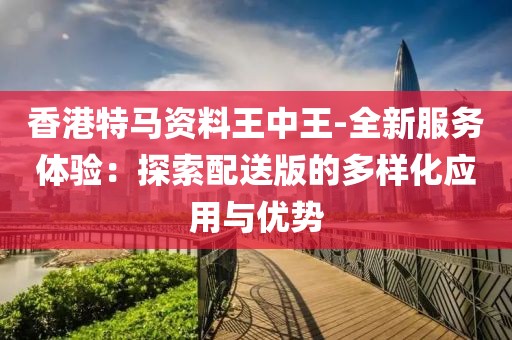 香港特馬資料王中王-全新服務體驗：探索配送版的多樣化應用與優勢