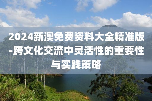 2024新澳免費資料大全精準版-跨文化交流中靈活性的重要性與實踐策略