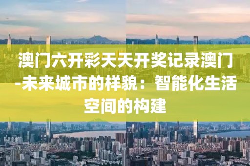 澳門六開彩天天開獎記錄澳門-未來城市的樣貌：智能化生活空間的構建