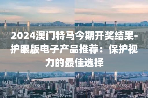 2024澳門特馬今期開獎結果-護眼版電子產品推薦：保護視力的最佳選擇