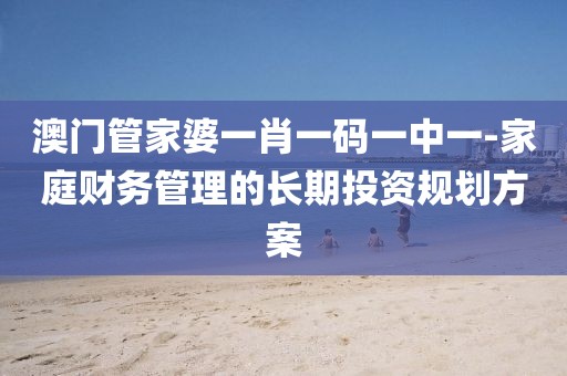 澳門管家婆一肖一碼一中一-家庭財務管理的長期投資規劃方案