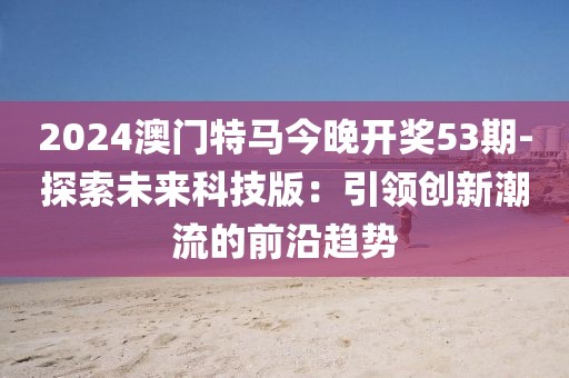 2024澳門特馬今晚開獎53期-探索未來科技版：引領創新潮流的前沿趨勢