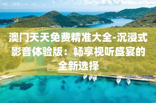 澳門天天免費精準大全-沉浸式影音體驗版：暢享視聽盛宴的全新選擇