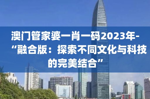 澳門管家婆一肖一碼2023年-“融合版：探索不同文化與科技的完美結合”
