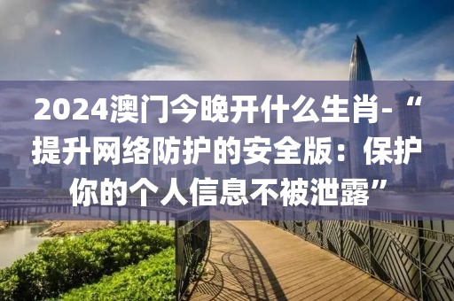 2024澳門今晚開什么生肖-“提升網絡防護的安全版：保護你的個人信息不被泄露”
