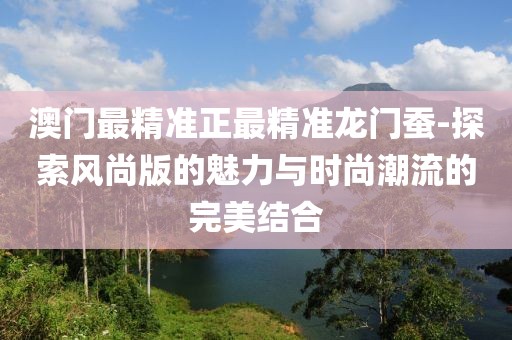 澳門最精準正最精準龍門蠶-探索風尚版的魅力與時尚潮流的完美結合